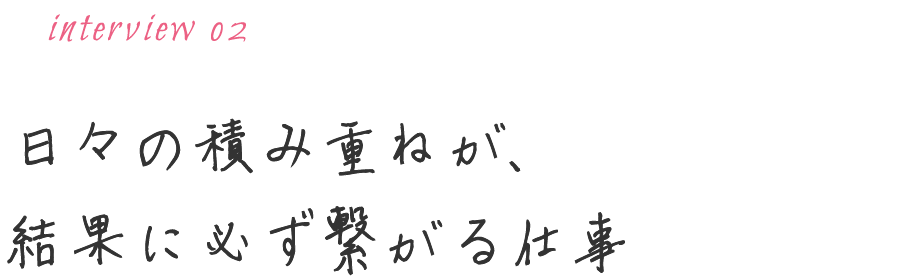 日々の積み重ねが、結果に必ず繋がる仕事